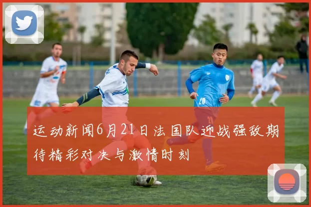 运动新闻6月21日法国队迎战强敌期待精彩对决与激情时刻