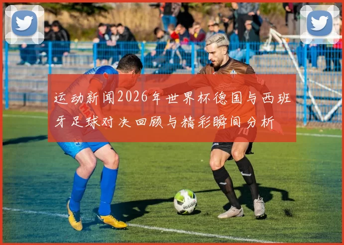 运动新闻2026年世界杯德国与西班牙足球对决回顾与精彩瞬间分析