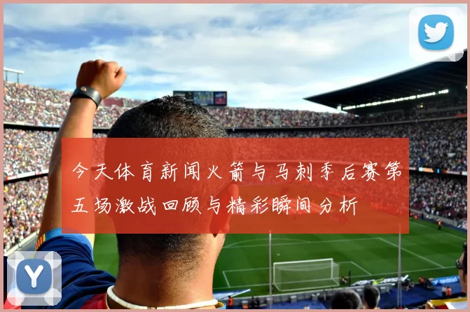 今天体育新闻火箭与马刺季后赛第五场激战回顾与精彩瞬间分析