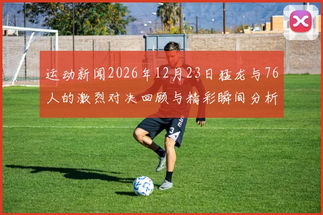 运动新闻2026年12月23日猛龙与76人的激烈对决回顾与精彩瞬间分析