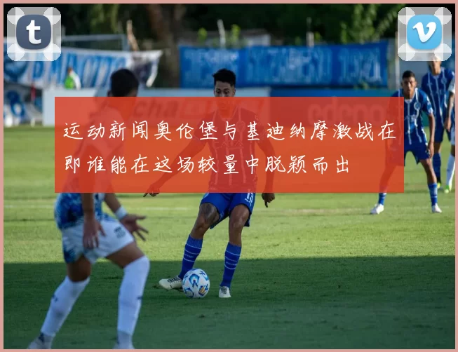 运动新闻奥伦堡与基迪纳摩激战在即谁能在这场较量中脱颖而出