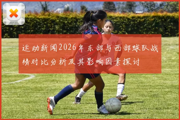 运动新闻2026年东部与西部球队战绩对比分析及其影响因素探讨